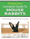The Bunny Lover's Complete Guide To House Rabbits: The Ultimate Handbook for Successfully Living Indoors with a Pet Rabbit