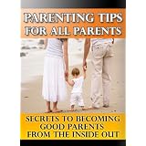 Parenting Tips for All Parents: Secrets to Becoming Good Parents From The Inside Out