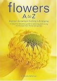 Flowers A to Z: Buying, Growing, Cutting, Arranging - A Beautiful Reference Guide to Selecting and Caring for the Best from Florist and Garden