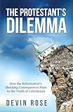 The Protestant's Dilemma: How the Reformation's Shocking Consequences Point to the Truth of Catholicism