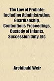 The Law of Probate; Including Administration, Guardianship, Contentious Proceedings, Custody of Infants, Succession Duty, Etc