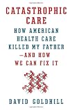 Catastrophic Care: How American Health Care Killed My Father--and How We Can Fix It