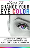 How To Change Your Eye Color: Learn How To Change Your Eye Color Temporarily And How It Can Be Done Permanently (Eye color, how to improve your vision