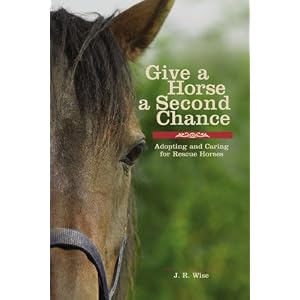 Give a Horse a Second Chance: Adopting and Caring for Rescue Horses J. R. Wise
