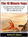 The 10 Minute Yoga: A Complete Guide To Meditation & Yoga For Beginners That Anyone Can Do With Just 10 Minutes A Day, Pose Illustrations Included