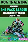 Dog Training: How to be the pack leader to raise the most obedient & perfect dog (obedient dog, alpha dog, pack leader, dogs, dog training, dog training book)