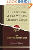 The Life and Art of William Merritt Chase (Classic Reprint)