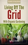 Living off the Grid with Organic Gardening: How To Create A Sustainable Lifestyle Without Power