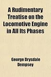 A Rudimentary Treatise on the Locomotive Engine in All Its Phases