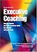 Executive Coaching: How to Choose, Use and Maximize Value for Yourself and Your Team