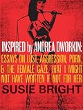 Inspired By Andrea Dworkin: Essays on Lust, Aggression, Porn, & The Female Gaze That I Might Not Have Written If Not for Her