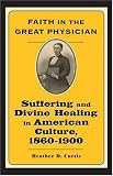 Faith in the Great Physician: Suffering and Divine Healing in American Culture, 1860-1900 (Lived Religions)