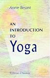 An Introduction to Yoga: Four lectures delivered at the 32nd anniversary of the Theosophical society, held at Benares, on Dec. 27th, 28th, 29th, 30th, 1907