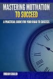 Motivational Books: Mastering Motivation To Succeed: A Practical Guide For Your Road To Success (motivational books, motivational, motivation and personality, motivation)