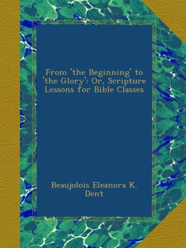 From 'the Beginning' to 'the Glory': Or, Scripture Lessons for Bible Classes