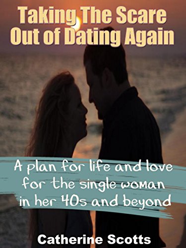 Taking The Scare Out of Dating Again: A plan for life and love for the single woman in her 40s and beyond