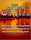 The Wisdom of Wallace D. Wattles - Including: The Science of Getting Rich, The Science of Being Great & The Science of Being Well