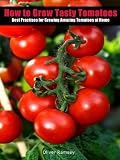 How to Grow Tasty Tomatoes: Best practises for planting seeds, dealing with diseases and growing amazing tomatoes including a few tasty homemade tomato recipes