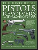 : The History of Pistols, Revolvers and Submachine Guns: The Development of Small Firearms, from 12th-century Hand Cannons to Modern-day Automatics