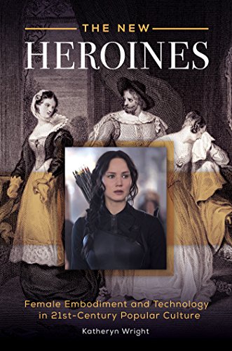 The New Heroines: Female Embodiment and Technology in 21st-Century Popular Culture: Female Embodiment and Technology in 21st-Century Popular Culture