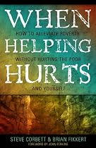 When Helping Hurts: Alleviating Poverty Without Hurting the Poor. . .and Ourselves