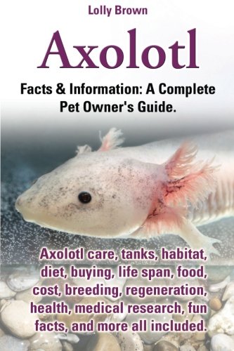 Axolotl: Axolotl care, tanks, habitat, diet, buying, life span, food, cost, breeding, regeneration, health, medical research, fun facts, and more all ... & Information: A Complete Pet Owner's Guide. cover