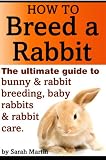 How to Breed a Rabbit - The Ultimate Guide to Bunny and Rabbit Breeding, Baby Rabbits and Rabbit Care