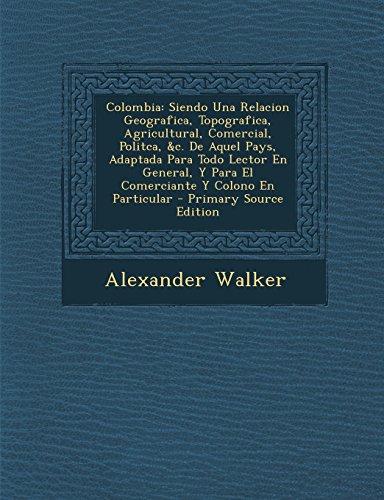 Colombia: Siendo Una Relacion Geografica, Topografica, Agricultural, Comercial, Politca, &C. de Aquel Pays, Adaptada Para Todo L (Spanish Edition)