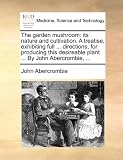 The garden mushroom: its nature and cultivation. A treatise, exhibiting full ... directions, for producing this desireable plant ... By John Abercrombie, ...