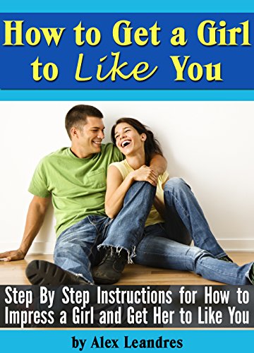 How to Get a Girl to Like You: Step by Step Instructions for How to Impress a Girl and Get Her to Like You