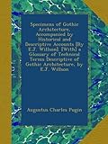 Specimens of Gothic Architecture, Accompanied by Historical and Descriptive Accounts [By E.J. Willson]. [With] a Glossary of Technical Terms Descriptive of Gothic Architecture, by E.J. Willson