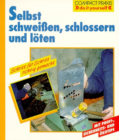 Selbst schweißen, schlossern und löten: Schritt für Schritt richtig gemacht. Mit Profi- und Sicherheitstipps