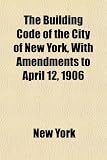 The Building Code of the City of New York, With Amendments to April
12, 1906