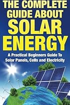 The Complete Guide About Solar Energy: A Practical Beginners Guide To Solar Panels, Cells and Electricity