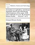 A treatise on opthalmy; and those diseases which are induced by inflammations of the eyes. With new methods of cure. By Edward Moore Noble, ...  Volume 1 of 2