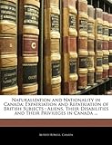 Naturalization and Nationality in Canada: Expatriation and Repatriation of British Subjects: Aliens, Their Disabilities and Their Privileges in Canada