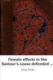 Female efforts in the Saviour's cause defended and encouraged, by one who