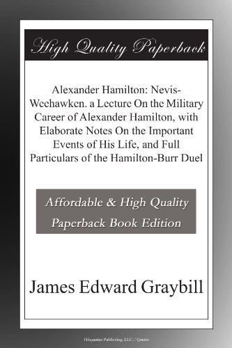 Alexander Hamilton: Nevis-Weehawken. a Lecture On the Military Career of Alexander Hamilton, with Elaborate Notes On the Important Events of His Life, and Full Particulars of the Hamilton-Burr Duel