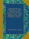 Naturalization and Nationality in Canada: Expatriation and Repatriation of British Subjects : Aliens, Their Disabilities and Their Privileges in Canada ...