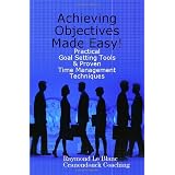 Achieving Objectives Made Easy! Practical goal setting tools & proven time management techniques