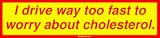 I drive way too fast to worry about cholesterol. Bumper Sticker
