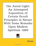 The Astral Light: An Attempted Exposition of Certain Occult Principles in Nature With Some Remarks Upon Modern Spiritism 1889