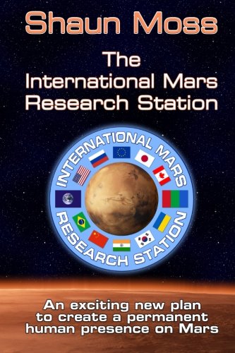 The International Mars Research Station: An exciting new plan to create a permanent human presence on Mars, by Shaun Mark Moss