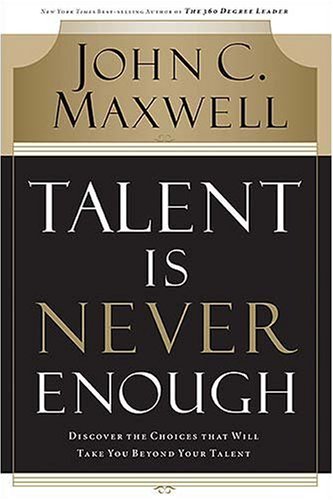 Talent Is Never Enough: Discover the Choices That Will Take You Beyond Your Talent by John C. Maxwell