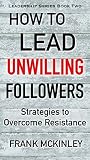 How to Lead Unwilling Followers: Strategies to Overcome Resistance (Leadership Series Book 2)