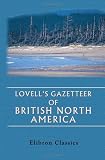 Lovell\'s Gazetteer of British North America. Containing the Latest and Most Authentic Descriptions of Over Six Thousand Cities