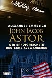 John Jacob Astor: Der erfolgreichste deutsche Auswanderer - Alexander Emmerich