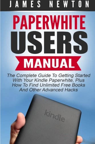 Paperwhite Users Manual: The Complete Guide To Getting Started With Your Kindle Paperwhite, Plus How To Find Unlimited Free Books And Other Advanced Hacks (Paperwhite Tablet, Paperwhite Manual)
