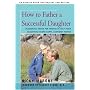 How to Father a Successful Daughter: Reassuring Advice For Fathers to Help Their Daughters Become Happy, Confident Women