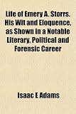 Life of Emery A. Storrs. His Wit and Eloquence, as Shown in a Notable Literary, Political and Forensic Career